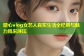 糖心vlog女藝人真實生活全紀錄與魅力風(fēng)采展現(xiàn)